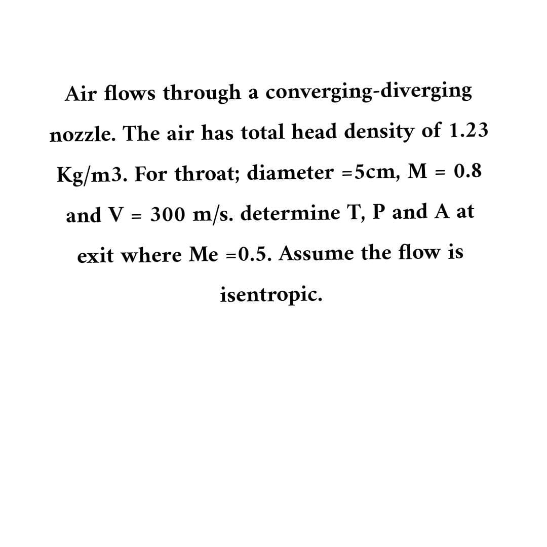 Air flows through a converging-diverging
nozzle. The air has total head density of 1.23
Kg/m3. For throat; diameter =5cm, M = 0.8
and V 300 m/s. determine T, P and A at
=
exit where Me =0.5. Assume the flow is
isentropic.