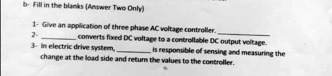 b- Fill in the blanks (Answer Two Only)
1- Give an application of three phase AC voltage controller.
2-
converts fixed DC voltage to a controllable DC output voltage.
is responsible of sensing and measuring the
3- In electric drive system,
change at the load side and return the values to the controller.