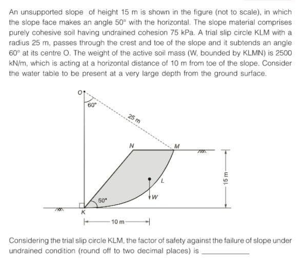 An unsupported slope of height 15 m is shown in the figure (not to scale), in which
the slope face makes an angle 50° with the horizontal. The slope material comprises
purely cohesive soil having undrained cohesion 75 kPa. A trial slip circle KLM with a
radius 25 m, passes through the crest and toe of the slope and it subtends an angle
60° at its centre O. The weight of the active soil mass (W, bounded by KLMN) is 2500
kN/m, which is acting at a horizontal distance of 10 m from toe of the slope. Consider
the water table to be present at a very large depth from the ground surface.
K
60°
F
50⁰
10 m
25 m
W
L
M
700
15 m-
Considering the trial slip circle KLM, the factor of safety against the failure of slope under
undrained condition (round off to two decimal places) is