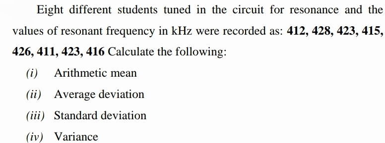 Eight different students tuned in the circuit for resonance and the
values of resonant frequency in kHz were recorded as: 412, 428, 423, 415,
426, 411, 423, 416 Calculate the following:
(i)
Arithmetic mean
(ii) Average deviation
(iii) Standard deviation
(iv) Variance
