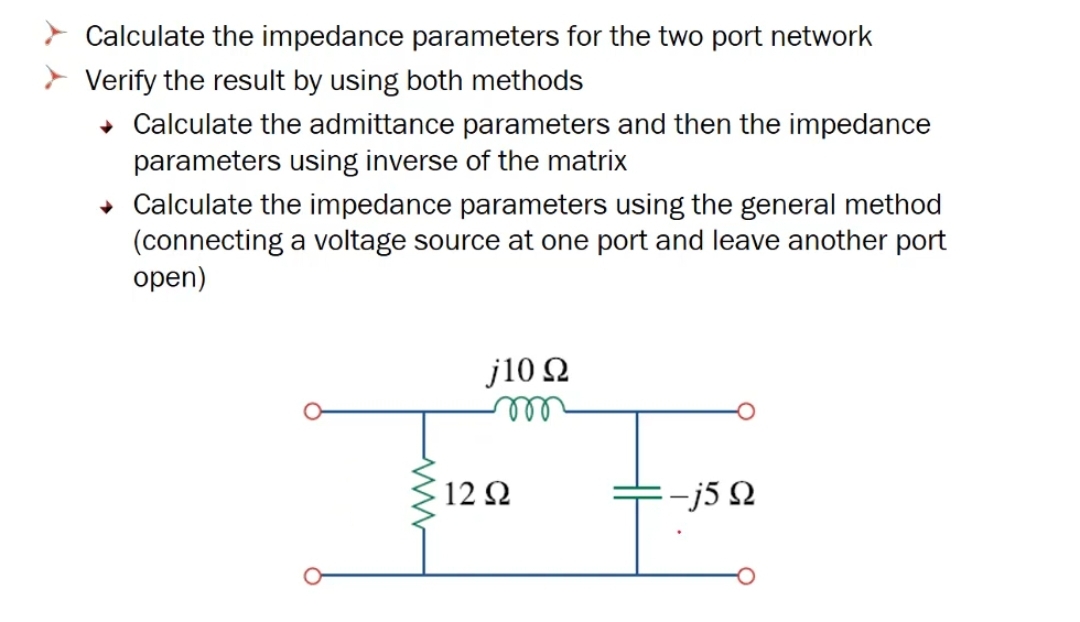 Calculate the impedance parameters for the two port network
Verify the result by using both methods
• Calculate the admittance parameters and then the impedance
parameters using inverse of the matrix
• Calculate the impedance parameters using the general method
(connecting a voltage source at one port and leave another port
open)
j10 Q
122
+-j5 2

