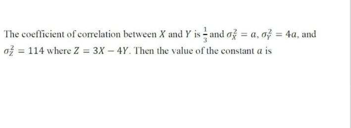 The coefficient of correlation between X and Y is - and o? = a, o = 4a, and
%3D
%3D
ož = 114 where Z = 3X – 4Y. Then the value of the constant a is
