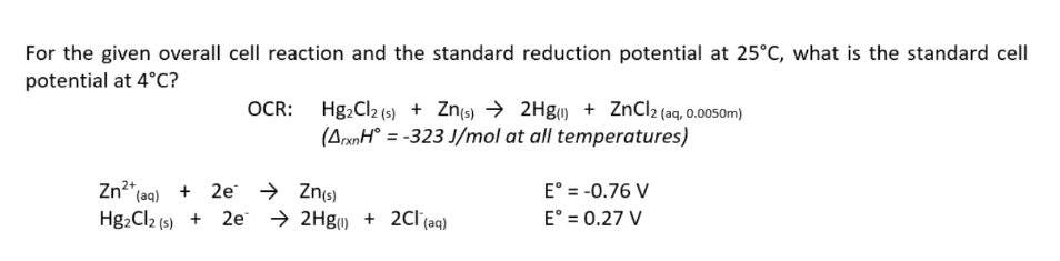 For the given overall cell reaction and the standard reduction potential at 25°C, what is the standard cell
potential at 4°C?
OCR:
Hg₂Cl2 (s) + Zn(s) → 2Hg() + ZnCl2 (aq, 0.0050m)
(ArxnH = -323 J/mol at all temperatures)
Eº = -0.76 V
Zn²+ (aq) + 2e
Hg₂Cl2 (s) +
+ 2Cl(aq)
E° = 0.27 V
→ Zn(s)
2e → 2Hg()