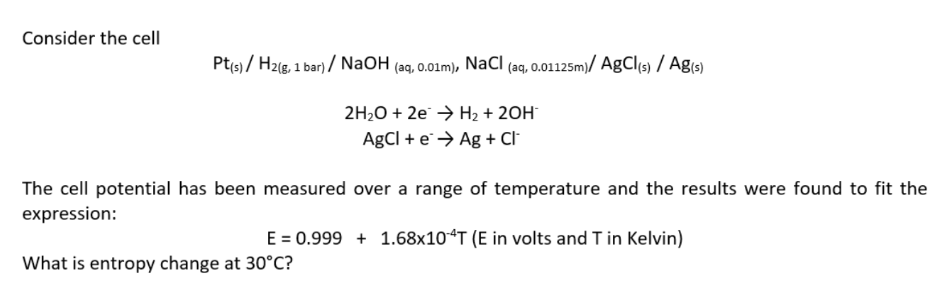 Consider the cell
Pt(s)/ H2(g, 1 bar)/ NaOH (aq, 0.01m), NaCl (aq, 0.01125m)/ AgCl(s) / Ag(s)
2H₂O + 2e → H₂ + 2OH-
AgCl + eAg + Cl
The cell potential has been measured over a range of temperature and the results were found to fit the
expression:
E = 0.999+ 1.68x10 4T (E in volts and T in Kelvin)
What is entropy change at 30°C?