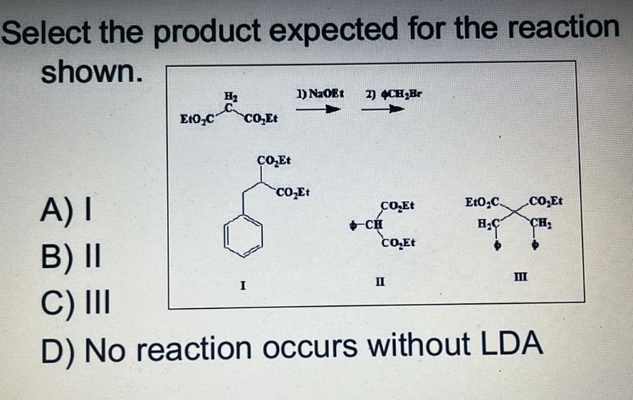Select the product expected for the reaction
shown.
1) NaOEt 2) CH₂Br
H₂
C
EtO₂C CO₂Et
A) I
CO₂Et
EtO₂C .CO₂Et
CH₂
H₂
CO₂Et
B) II
III
I
II
C) III
D) No reaction occurs without LDA
CO₂Et
CO₂Et
CH