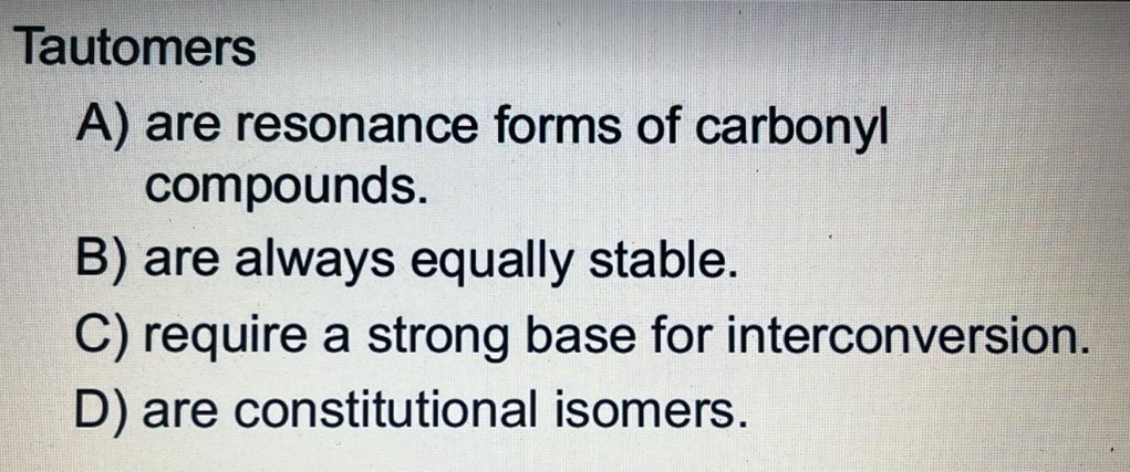 Tautomers
A) are resonance forms of carbonyl
compounds.
B) are always equally stable.
C) require a strong base for interconversion.
D) are constitutional isomers.