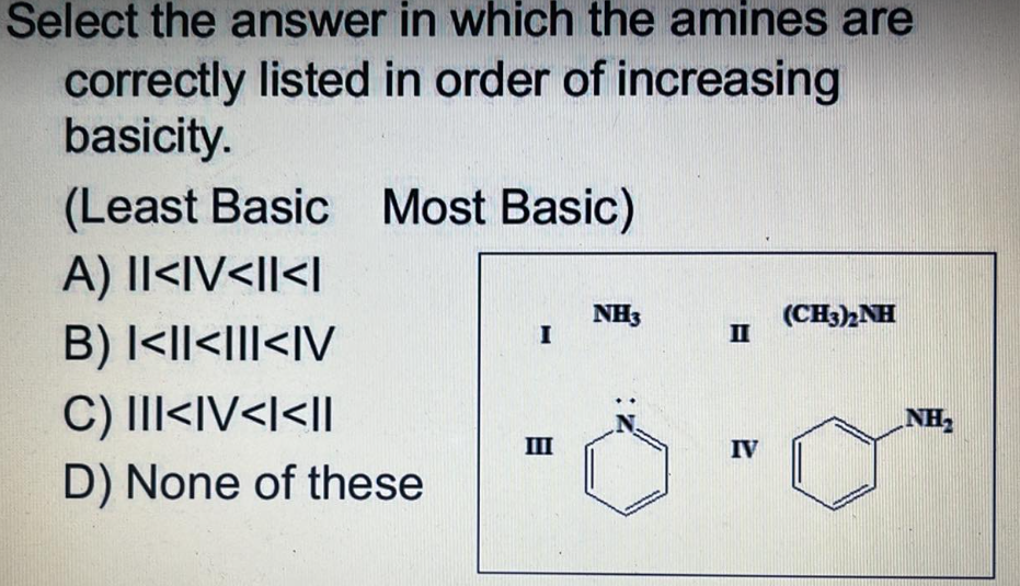 Select the answer in which the amines are
correctly listed in order of increasing
basicity.
(Least Basic Most Basic)
A) II<IV<II<I
NH3
(CH3)2NH
I
B) I<I<III<IV
C) III<IV<I<II
III
D) None of these
II
IV
NH₂