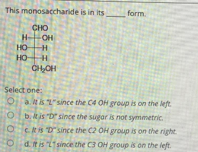 This monosaccharide is in its
form.
CHO
H-OH
HO -H
HO
H
CH₂OH
Select one:
O a. It is "L" since the C4 OH group is on the left.
Ob. It is "D" since the sugar is not symmetric.
O c. It is "D" since the C2 OH group is on the right.
Od. It is "L" since the C3 OH group is on the left.