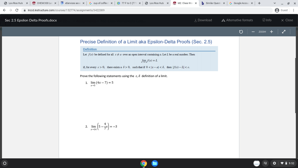 Los Rios Hub
а CHEM300 Le
3 eServices sess
G cup of coffeeh x
M 77 F to C (77F X
O Los Rios Hub
A M2: Class Wor
b Similar Questi
G Google Accou
+
A Irccd.instructure.com/courses/152774/assignments/3422389
A Guest
Sec 2.5 Epsilon Delta Proofs.docx
I Download
A Alternative formats
O Info
× Close
ZOOM
+
Precise Definition of a Limit aka Epsilon-Delta Proofs (Sec. 2.5)
Definition
Let f(x) be defined for all x + a over an open interval containing a. Let L be a real number. Then
lim f(x) = L
if, for every e > 0, there exists a ô > 0, such that if 0 < x – al < 8, then [f(x) – L|< e.
Prove the following statements using the ɛ, & definition of a limit.
1. lim (4x – 7) = 5
x-3
2 m (s-)--
4
=-3
2. lim
1 9:52
