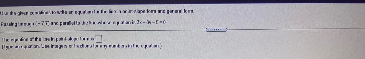 Use the given conditions to write an equation for the line in point-slope form and general form.
Passing through (-7,7) and parallel to the line whose equation is 3x-8y-5=0
The equation of the line in point-slope form is.
(Type an equation. Use integers or fractions for any numbers in the equation.)

