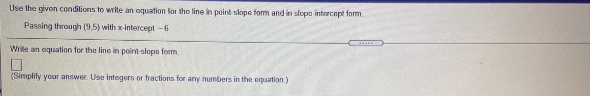 Use the given conditions to write an equation for the line in point-slope form and in slope-intercept form.
Passing through (9,5) with x-intercept -6
Write an equation for the line in point-slope form.
(Simplify your answer. Use integers or fractions for any numbers in the equation.)
