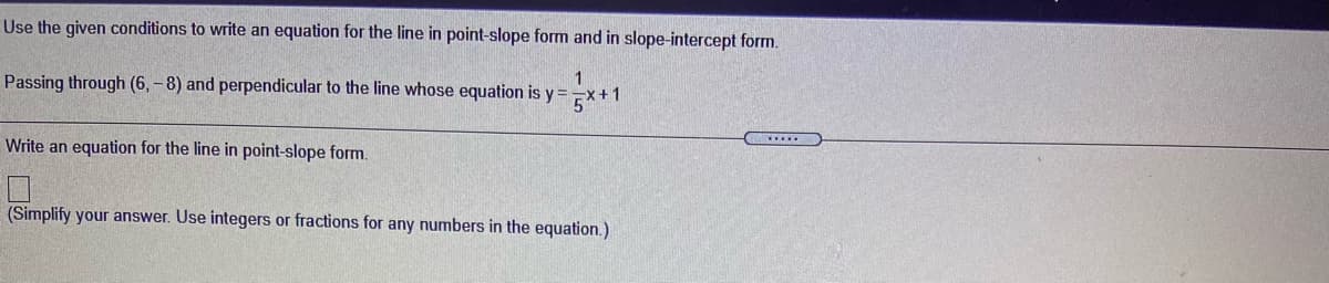 Use the given conditions to write an equation for the line in point-slope form and in slope-intercept form.
Passing through (6,-8) and perpendicular to the line whose equation is y =
5x+1
Write an equation for the line in point-slope form.
(Simplify your answer. Use integers or fractions for any numbers in the equation.)
