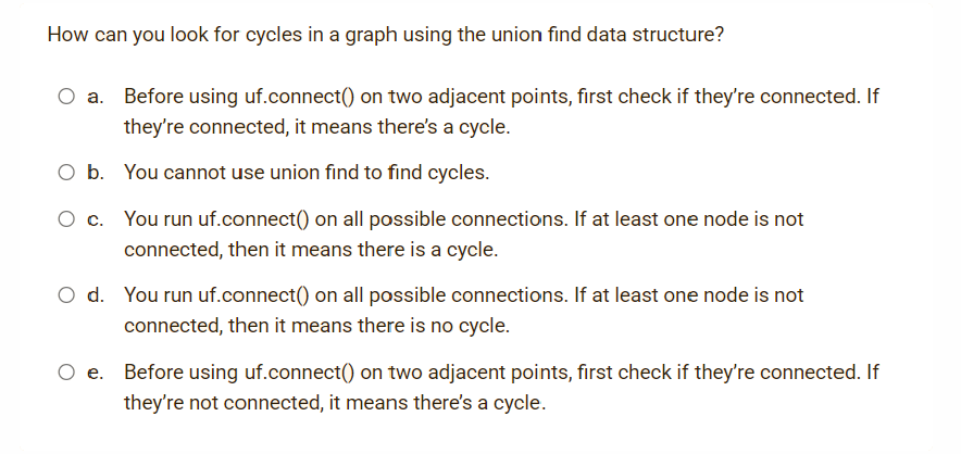 How can you look for cycles in a graph using the union find data structure?
Before using uf.connect() on two adjacent points, first check if they're connected. If
they're connected, it means there's a cycle.
O b. You cannot use union find to find cycles.
O c. You run uf.connect() on all possible connections. If at least one node is not
connected, then it means there is a cycle.
O d. You run uf.connect() on all possible connections. If at least one node is not
connected, then it means there is no cycle.
Before using uf.connect() on two adjacent points, first check if they're connected. If
they're not connected, it means there's a cycle.

