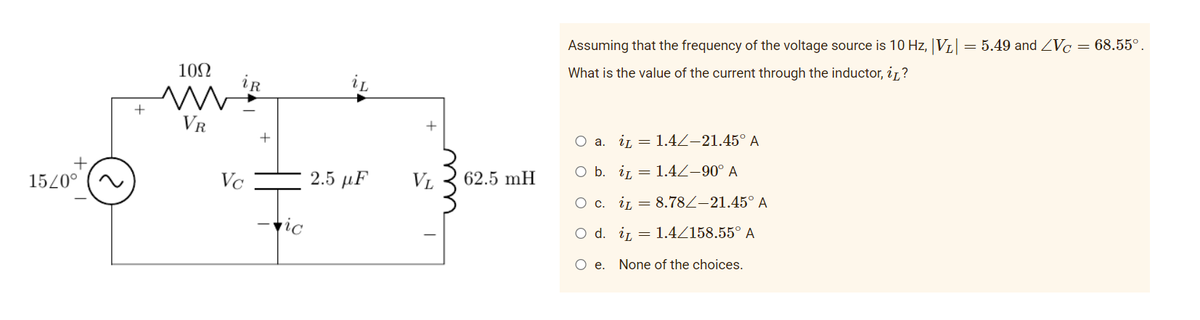 Assuming that the frequency of the voltage source is 10 Hz, |VL|
= 5.49 and Vc = 68.55°.
10Ω
What is the value of the current through the inductor, iz?
iR
iL
+
VR
О а. i — 1.4/-21.45° А
15/0°
Vc
2.5 μF
VL
62.5 mH
O b. ir = 1.4Z–90° A
О с. i 3 8.782-21.45° А
-ric
O d. i, = 1.4Z158.55° A
None of the choices.
+
u
