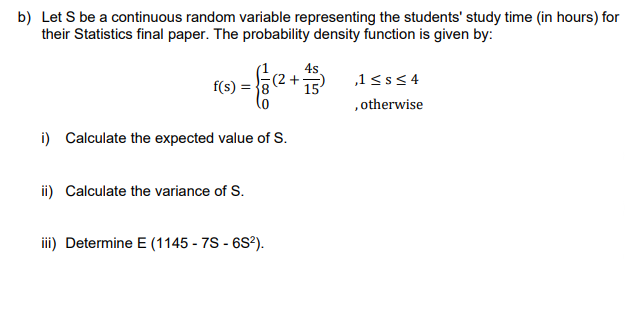 b) Let S be a continuous random variable representing the students' study time (in hours) for
their Statistics final paper. The probability density function is given by:
4s
= {(² + + 7)
15
f(s) =
i) Calculate the expected value of S.
ii) Calculate the variance of S.
iii) Determine E (1145 - 7S - 6S²).
,1 ≤s≤4
, otherwise