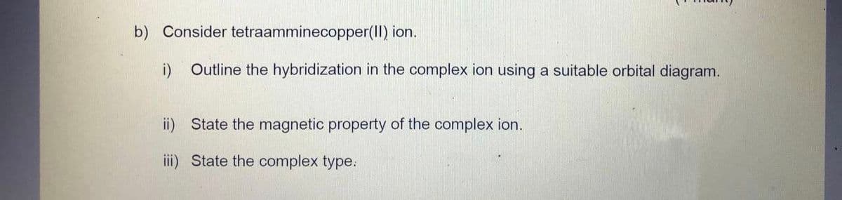 b) Consider tetraamminecopper(II) ion.
i) Outline the hybridization in the complex ion using a suitable orbital diagram.
ii) State the magnetic property of the complex ion.
iii) State the complex type: