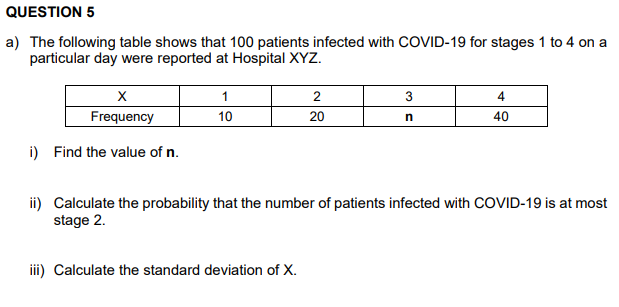 QUESTION 5
a) The following table shows that 100 patients infected with COVID-19 for stages 1 to 4 on a
particular day were reported at Hospital XYZ.
X
Frequency
i) Find the value of n.
1
10
2
20
iii) Calculate the standard deviation of X.
3
n
4
40
ii) Calculate the probability that the number of patients infected with COVID-19 is at most
stage 2.