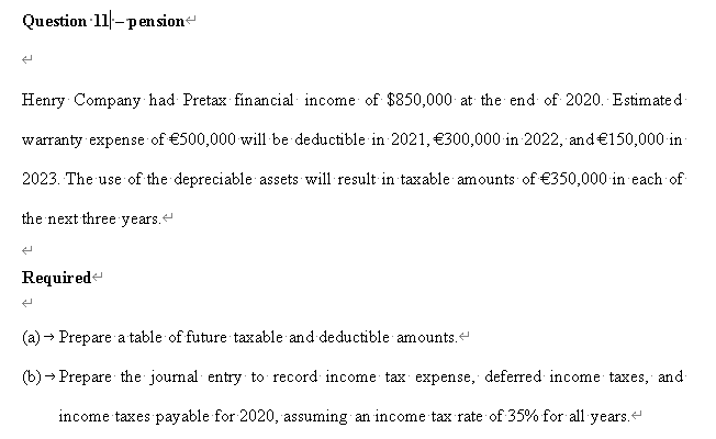 Question 11-pen sion
Henry Company had Pretax financial income of $850,000 at the end of 2020. Estimate d
warranty expense of €500,000 will be deductible in 2021, €300,000 in 2022, and€150,000 in
2023. The use of the depreciable assets will result in taxable amounts of €350,000 in each of
the next three years.
Required
(a)
Prepare a table of future taxable and deductible amounts.
(b) - Prepare the journal entry to record income tax expense, deferred income taxes, and
income taxes payable for 2020, assuming an income tax rate of 35% for all years.

