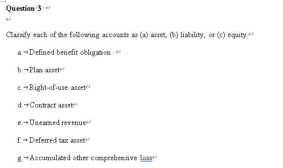 Question 3.
Classify each of the following accounts as (a) asset, (b) liability, or (c) equity.
a.→Defined benefit obligation
b.→Plan asset
c.→Right-of-use asset
d.→Contract asset
e.→ Unearned revenue
f.→ Deferred tax asset
g.→Accumulated other comprehensive losse
