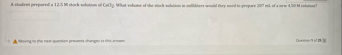 A student prepared a 12.5 M stock solution of CaCl2. What volume of the stock solution in milliliters would they need to prepare 207 mL of a new 4.50 M solution?
A Moving to the next question prevents changes to this answer.
Question 1 of 25 >
