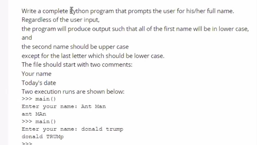 Write a complete ilython program that prompts the user for his/her full name.
Regardless of the user input,
the program will produce output such that all of the first name will be in lower case,
and
the second name should be upper case
except for the last letter which should be lower case.
The file should start with two comments:
Your name
Today's date
Two execution runs are shown below:
>>> main ()
Enter your name: Ant Man
ant MAn
>>> main ()
Enter your name: donald trump
donald TRUMP
>>>
