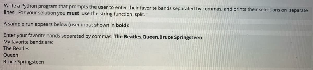 Write a Python program that prompts the user to enter their favorite bands separated by commas, and prints their selections on separate
lines. For your solution you must use the string function, split.
A sample run appears below (user input shown in bold):
Enter your favorite bands separated by commas: The Beatles,Queen,Bruce Springsteen
My favorite bands are:
The Beatles
Queen
Bruce Springsteen
