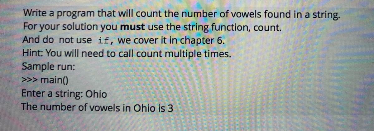 Write a program that will count the number of vowels found in a string.
For your solution you must use the string function, count.
And do not use if, we cover it in chapter 6.
Hint: You will need to call count multiple times.
Sample run:
>>> main()
Enter a string: Ohio
The number of vowels in Ohio is 3
