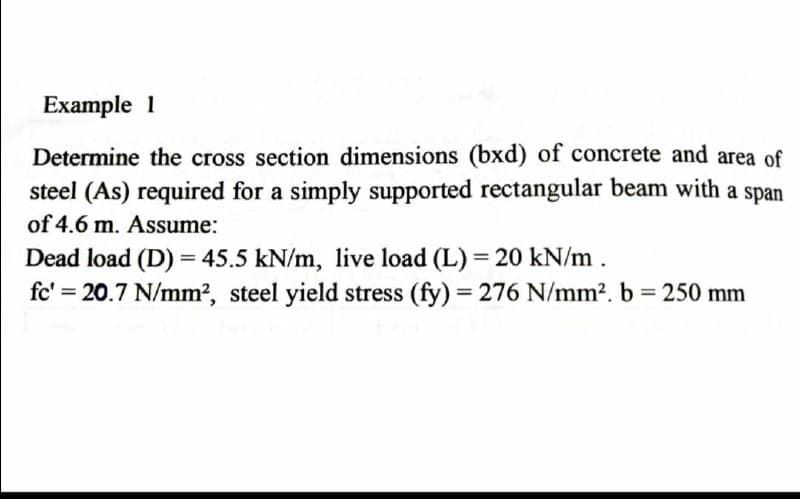 Example 1
Determine the cross section dimensions (bxd) of concrete and area of
steel (As) required for a simply supported rectangular beam with a span
of 4.6 m. Assume:
Dead load (D) = 45.5 kN/m, live load (L) = 20 kN/m.
fc' = 20.7 N/mm², steel yield stress (fy) = 276 N/mm². b = 250 mm