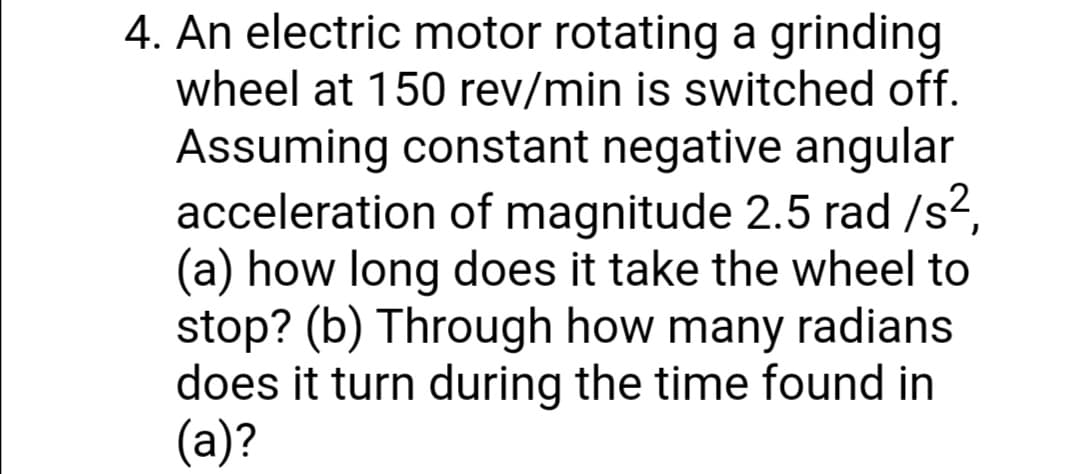 4. An electric motor rotating a grinding
wheel at 150 rev/min is switched off.
Assuming constant negative angular
acceleration of magnitude 2.5 rad /s?,
(a) how long does it take the wheel to
stop? (b) Through how many radians
does it turn during the time found in
(a)?
