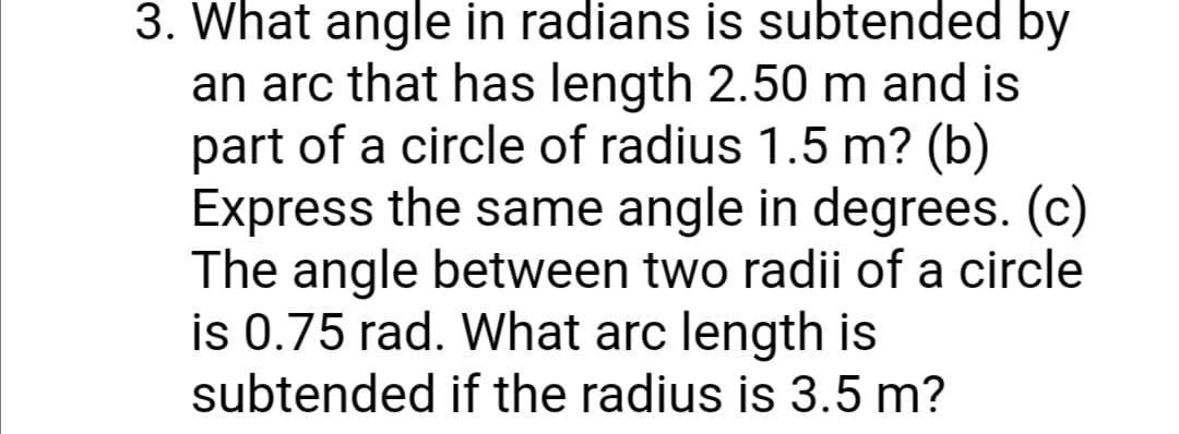 3. What angle in radians is subtended by
an arc that has length 2.50 m and is
part of a circle of radius 1.5 m? (b)
Express the same angle in degrees. (c)
The angle between two radii of a circle
is 0.75 rad. What arc length is
subtended if the radius is 3.5 m?

