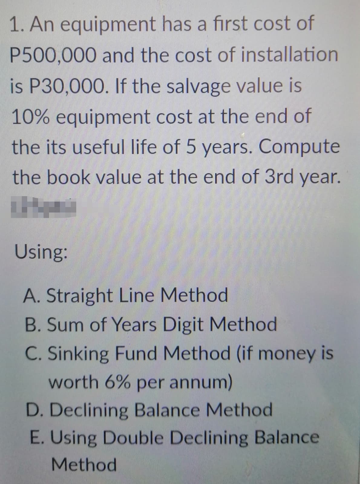 1. An equipment has a first cost of
P500,000 and the cost of installation
is P30,000. If the salvage value is
10% equipment cost at the end of
the its useful life of 5 years. Compute
the book value at the end of 3rd year.
Using:
A. Straight Line Method
B. Sum of Years Digit Method
C. Sinking Fund Method (if money is
worth 6% per annum)
D. Declining Balance Method
E. Using Double Declining Balance
Method
