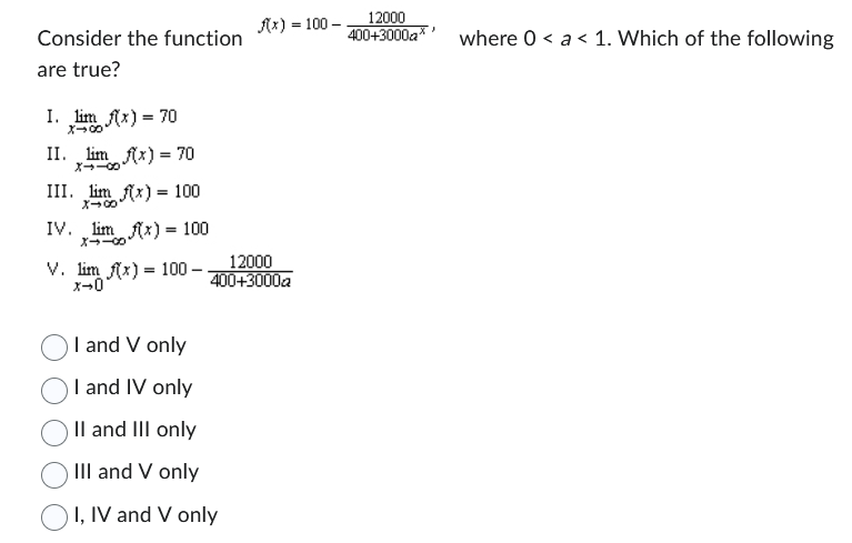 Consider the function
are true?
I. lim f(x) = 70
II. lim f(x) = 70
III. lim x) 100
X-00
IV.
limx) = 100
V. lim f(x) = 100 -
x-0
f(x)= 100-
12000
400+3000a
I and V only
I and IV only
II and III only
III and V only
I, IV and V only
12000
400+3000a where 0 < a < 1. Which of the following