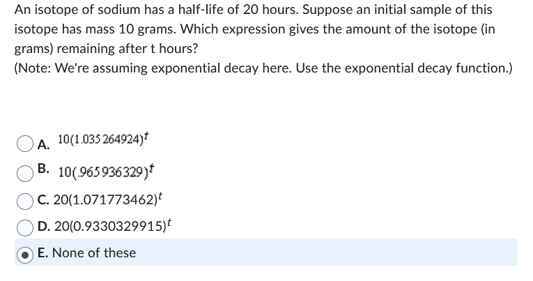 An isotope of sodium has a half-life of 20 hours. Suppose an initial sample of this
isotope has mass 10 grams. Which expression gives the amount of the isotope (in
grams) remaining after t hours?
(Note: We're assuming exponential decay here. Use the exponential decay function.)
10(1.035 264924)*
A.
B. 10(.965936329)*
C. 20(1.071773462)t
D.
20(0.9330329915)*
E. None of these