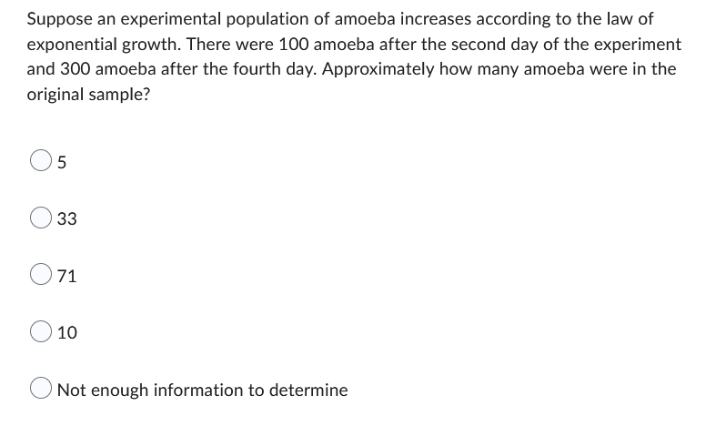 Suppose an experimental population of amoeba increases according to the law of
exponential growth. There were 100 amoeba after the second day of the experiment
and 300 amoeba after the fourth day. Approximately how many amoeba were in the
original sample?
5
33
71
10
Not enough information to determine