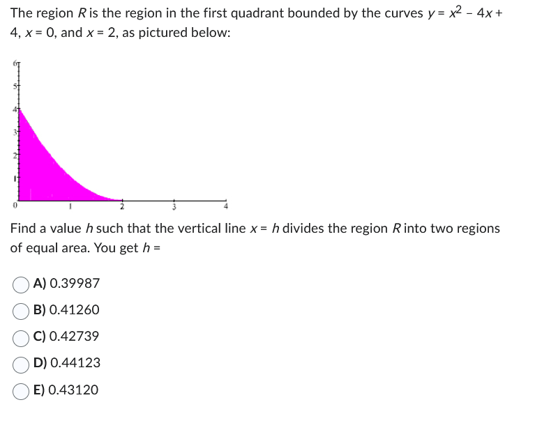 The region R is the region in the first quadrant bounded by the curves y = x² - 4x +
4, x = 0, and x = 2, as pictured below:
Find a value h such that the vertical line x = h divides the region R into two regions
of equal area. You get h =
A) 0.39987
B) 0.41260
C) 0.42739
D) 0.44123
E) 0.43120