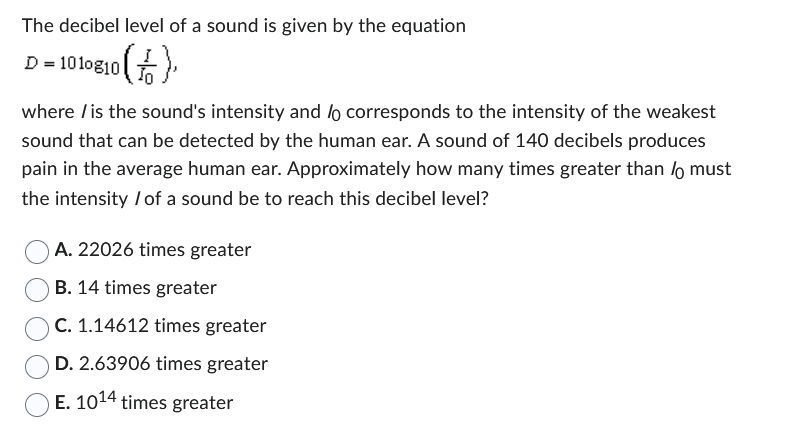 The decibel level of a sound is given by the equation
D = 1010810 (1)
where is the sound's intensity and lo corresponds to the intensity of the weakest
sound that can be detected by the human ear. A sound of 140 decibels produces
pain in the average human ear. Approximately how many times greater than / must
the intensity / of a sound be to reach this decibel level?
A. 22026 times greater
B. 14 times greater
C. 1.14612 times greater
D. 2.63906 times greater
E. 1014 times greater