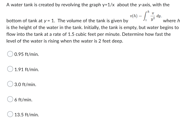 A water tank is created by revolving the graph y=1/x about the y-axis, with the
h
ㅠ
¸ v(h) = [ ^.
- dy,
y²
bottom of tank at y = 1. The volume of the tank is given by
where h
is the height of the water in the tank. Initially, the tank is empty, but water begins to
flow into the tank at a rate of 1.5 cubic feet per minute. Determine how fast the
level of the water is rising when the water is 2 feet deep.
0.95 ft/min.
1.91 ft/min.
3.0 ft/min.
6 ft/min.
13.5 ft/min.