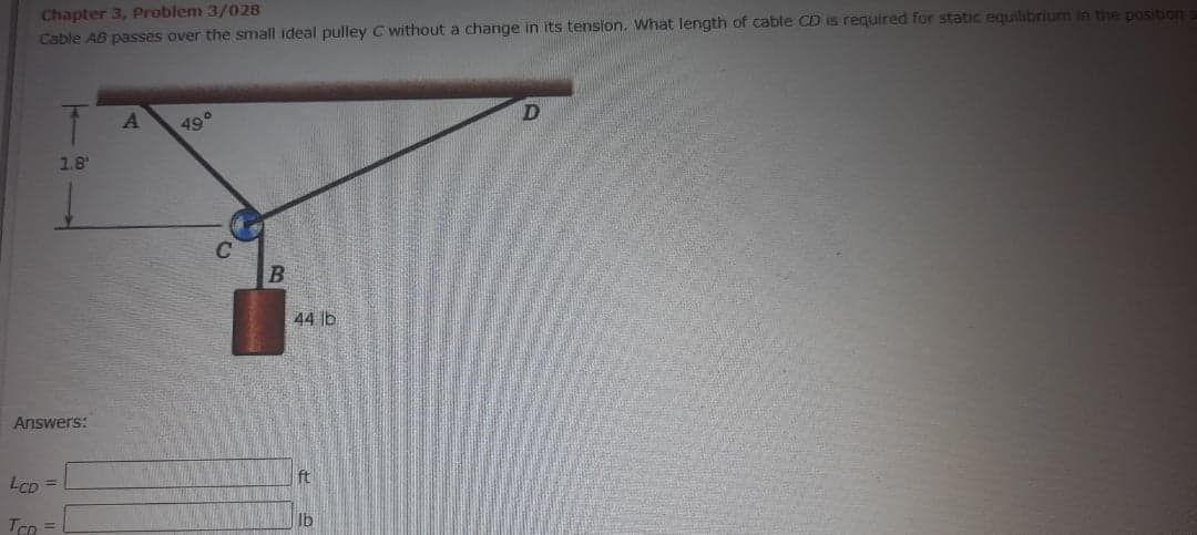 Chapter 3, Problem 3/028
Cable AB passes over the small ideal pulley C without a change in its tension. What length of cable CD is required for static equilibrium in the position
49°
1.8'
44 lb
Answers:
LCD =
ft
Ib
