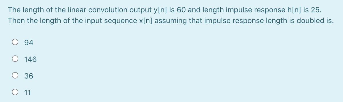The length of the linear convolution output y[n] is 60 and length impulse response h[n] is 25.
Then the length of the input sequence x[n] assuming that impulse response length is doubled is.
94
O 146
36
O 11
