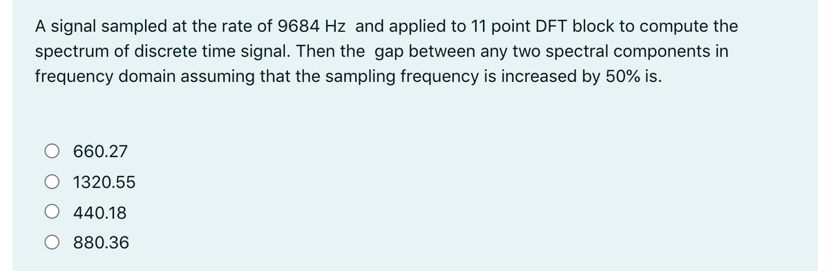 A signal sampled at the rate of 9684 Hz and applied to 11 point DFT block to compute the
spectrum of discrete time signal. Then the gap between any two spectral components in
frequency domain assuming that the sampling frequency is increased by 50% is.
660.27
1320.55
440.18
880.36
