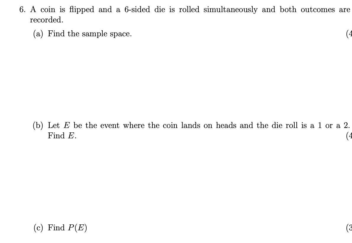 6. A coin is flipped and a 6-sided die is rolled simultaneously and both outcomes are
recorded.
(a) Find the sample space.
(4
(b) Let E be the event where the coin lands on heads and the die roll is a 1 or a 2.
(4
Find E.
(c) Find P(E)
(3
