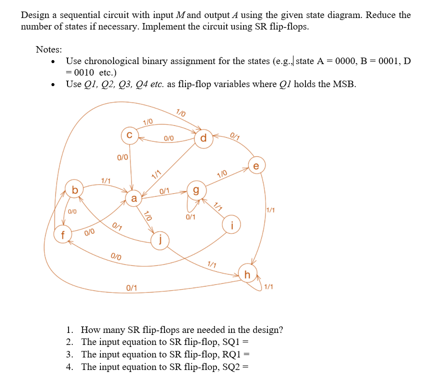 Design a sequential circuit with input Mand output A using the given state diagram. Reduce the
number of states if necessary. Implement the circuit using SR flip-flops.
Use chronological binary assignment for the states (e.g.) state A = 0000, B = 0001, D
= 0010 etc.)
Notes:
Use Q1, Q2, Q3, Q4 etc. as flip-flop variables where Q1 holds the MSB.
1/0
1/0
0/0
d
0/1
0/0
e
1/0
1/1
b
0/1
g
a
1/1
1/1
0/0
0/1
i
0/1
0/0
0/0
1/1
h
1/1
0/1
1. How many SR flip-flops are needed in the design?
2. The input equation to SR flip-flop, SQ1 =
3. The input equation to SR flip-flop, RQ1 =
4. The input equation to SR flip-flop, SQ2 =
1/1
1/0
