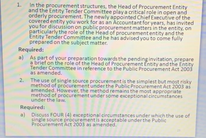 In the procurement structures, the Head of Procurement Entity
and the Entity Tender Committee play a critical role in open and
orderly procurement. The newly appointed Chief Executive of the
covered entity you work for as an Accountant for years, has invited
you for discussion on public procurement matters in the entity, on
particularly the role of the Head of procurement entity and the
Entity Tender Committee and he has advised you to come fully
prepared on the subject matter.
Required:
a) As part of your preparation towards the pending invitation, prepare
a brief on the role of the Head of Procurement Entity and the Entity
Tender Committee in reference to the Public Procurement Act 2003
as amended.
2. The use of single source procurement is the simplest but most risky
method of procurement under the Public Procurement Act 2003 as
amended. However, the method remains the most appropriate
method of procurement under some exceptional circumstances
under the law.
Required:
a) Discuss FOUR (4) exceptional circumstances under which the use of
single source procurement is acceptable under the Public
Procurement Act 2003 as amended.