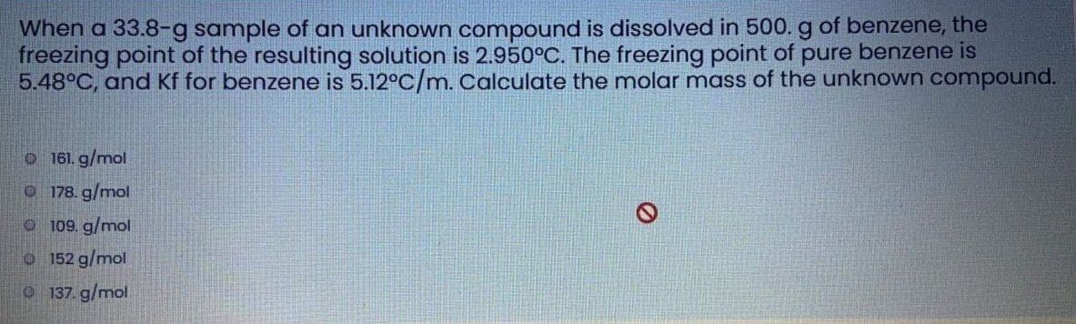 When a 33.8-g sample of an unknown compound is dissolved in 500. g of benzene, the
freezing point of the resulting solution is 2.950°C. The freezing point of pure benzene is
5.48°C, and Kf for benzene is 5.12°C/m. Calculate the molar mass of the unknown compound.
O 161. g/mol
O 178. g/mol
o 109. g/mol
O 152 g/mol
O 137. g/mol
