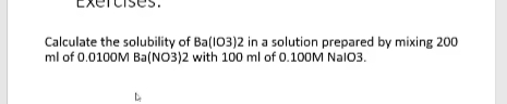 Calculate the solubility of Ba(103)2 in a solution prepared by mixing 200
ml of 0.0100M Ba(NO3)2 with 100 ml of 0.100M Nal03.

