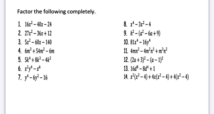 Factor the following completely.
1. 16x? – 40x – 24
2. 27x – 36x + 12
3. 5x? – 60x – 140
4. 6m² + 54m² – 6m
8. x*- 3:2 – 4
9. h² - (a² – 6a + 9)
10. 81x* – 16y*
11. 4mn² – 4m²n² + m°n?
12. (2a + 3) – (a – 1)²
13. 16d° – 8d* +1
14. r°(r² - 4) + 4x(r² – 4) + 4(x? - 4)
5. 5k* + 8k³ – 4k?
6. r³y* -r
7. у*- бу - 16

