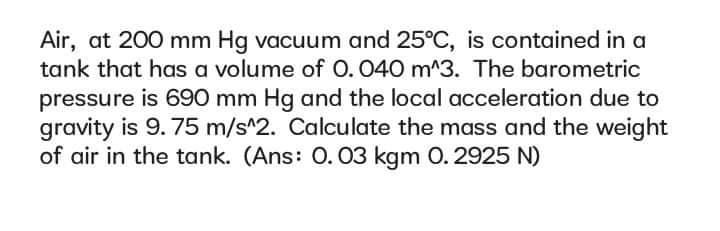 Air, at 200 mm Hg vacuum and 25°C, is contained in a
tank that has a volume of O. 040 m^3. The barometric
pressure is 690 mm Hg and the local acceleration due to
gravity is 9.75 m/s^2. Calculate the mass and the weight
of air in the tank. (Ans: 0. 03 kgm O. 2925 N)
