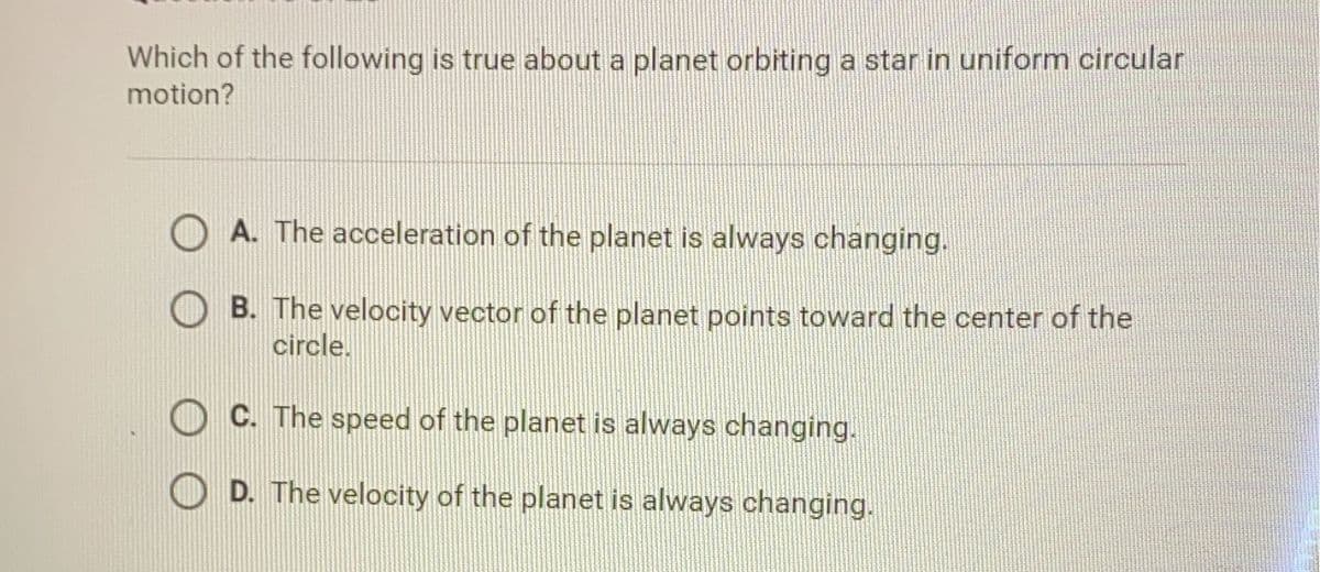 Which of the following is true about a planet orbiting a star in uniform circular
motion?
A. The acceleration of the planet is always changing.
B. The velocity vector of the planet points toward the center of the
circle.
C. The speed of the planet is always changing.
D. The velocity of the planet is always changing.