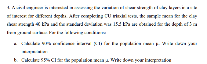 3. A civil engineer is interested in assessing the variation of shear strength of clay layers in a site
of interest for different depths. After completing CU triaxial tests, the sample mean for the clay
shear strength 40 kPa and the standard deviation was 15.5 kPa are obtained for the depth of 3 m
from ground surface. For the following conditions:
a. Calculate 90% confidence interval (CI) for the population mean u. Write down your
interpretation
b. Calculate 95% CI for the population mean u. Write down your interpretation
