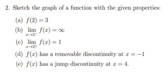 2. Sketch the graph of a function with the given properties:
(a) f(2) = 3
(b) lim f(x) = ∞
(c) lim f(x) = 1
%3D
(d) f(x) has a removable discontinuity at x = -1
(e) ƒ(x) has a jump discontinuity at x = 4.
